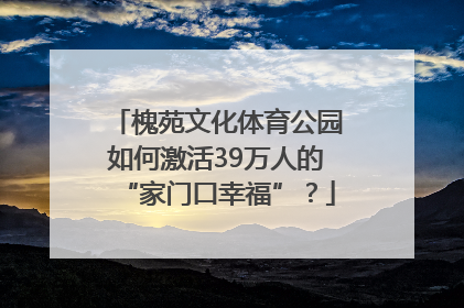 槐苑文化体育公园如何激活39万人的“家门口幸福”？