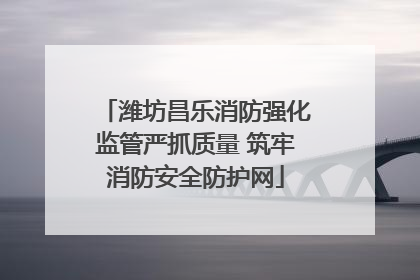 潍坊昌乐消防强化监管严抓质量 筑牢消防安全防护网