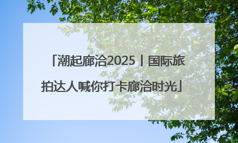 潮起廊洽2025丨国际旅拍达人喊你打卡廊洽时光