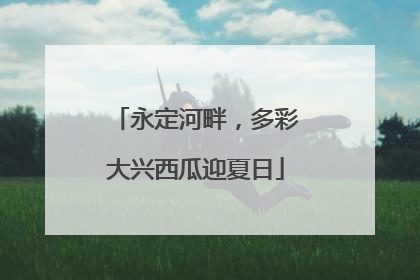 永定河畔，多彩大兴西瓜迎夏日