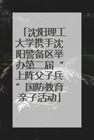沈阳理工大学携手沈阳警备区举办第二届“上阵父子兵”国防教育亲子活动