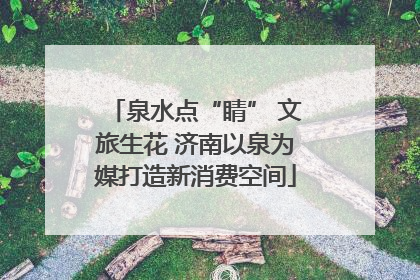 泉水点“睛” 文旅生花 济南以泉为媒打造新消费空间