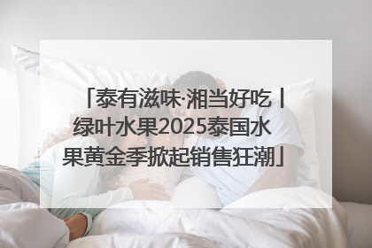 泰有滋味·湘当好吃丨绿叶水果2025泰国水果黄金季掀起销售狂潮