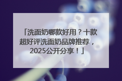 洗面奶哪款好用？十款超好评洗面奶品牌推荐，2025公开分享！