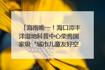 海南唯一！海口潭丰洋湿地科普中心荣膺国家级“城市儿童友好空间建设园区”称号