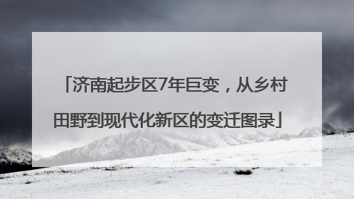 济南起步区7年巨变，从乡村田野到现代化新区的变迁图录
