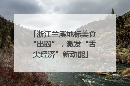 浙江兰溪地标美食“出圈”，激发“舌尖经济”新动能