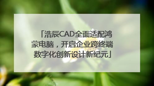 浩辰CAD全面适配鸿蒙电脑，开启企业跨终端数字化创新设计新纪元