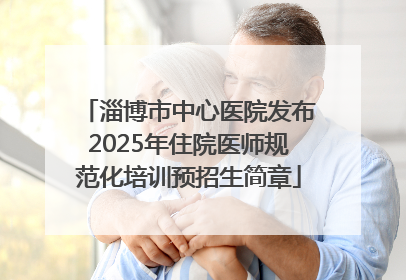 淄博市中心医院发布2025年住院医师规范化培训预招生简章