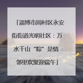 淄博市周村区永安街街道光明社区：万水千山“粽”是情 邻里欢聚迎端午