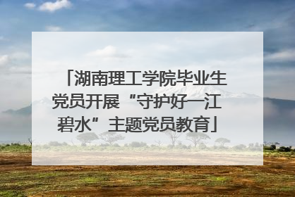 湖南理工学院毕业生党员开展“守护好一江碧水”主题党员教育