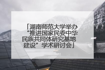 湖南师范大学举办“推进国家民委中华民族共同体研究基地建设”学术研讨会
