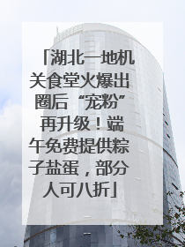湖北一地机关食堂火爆出圈后“宠粉” 再升级！端午免费提供粽子盐蛋，部分人可八折