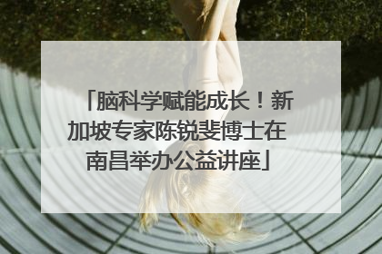 脑科学赋能成长！新加坡专家陈锐斐博士在南昌举办公益讲座