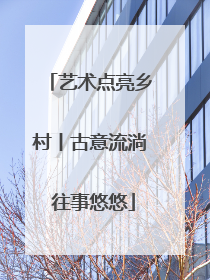 艺术点亮乡村丨古意流淌 往事悠悠