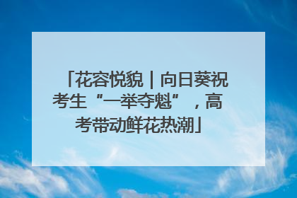 花容悦貌｜向日葵祝考生“一举夺魁”，高考带动鲜花热潮