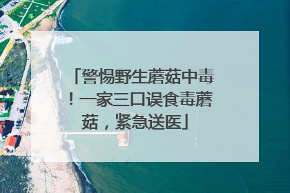 警惕野生蘑菇中毒！一家三口误食毒蘑菇，紧急送医