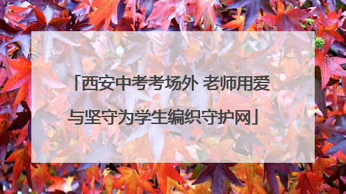西安中考考场外 老师用爱与坚守为学生编织守护网