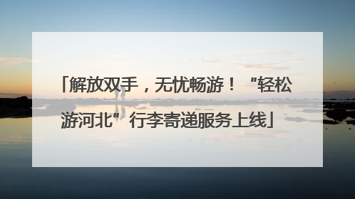 解放双手，无忧畅游！“轻松游河北”行李寄递服务上线
