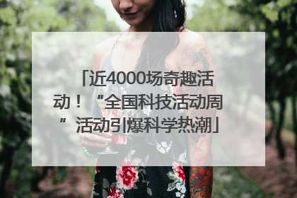 近4000场奇趣活动！“全国科技活动周”活动引爆科学热潮