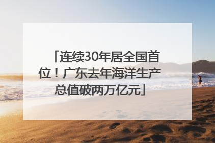 连续30年居全国首位！广东去年海洋生产总值破两万亿元