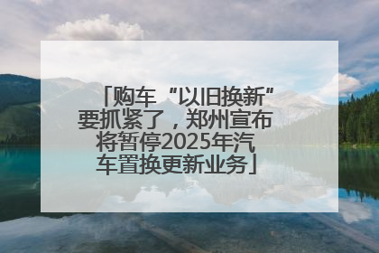 购车“以旧换新”要抓紧了，郑州宣布将暂停2025年汽车置换更新业务