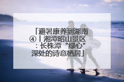 避暑康养到湖南④丨湘潭昭山景区：长株潭“绿心”深处的诗意栖居