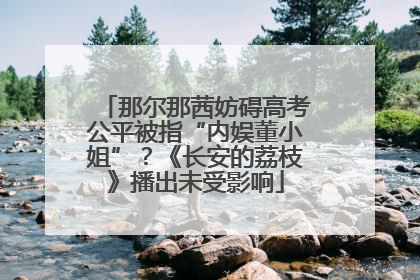 那尔那茜妨碍高考公平被指“内娱董小姐”？《长安的荔枝》播出未受影响
