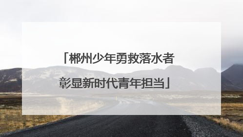 郴州少年勇救落水者 彰显新时代青年担当