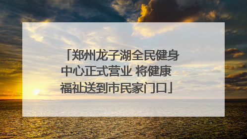 郑州龙子湖全民健身中心正式营业 将健康福祉送到市民家门口
