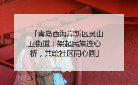 青岛西海岸新区灵山卫街道：架起民族连心桥，共绘社区同心圆