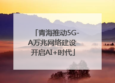 青海推动5G-A万兆网络建设 开启AI+时代