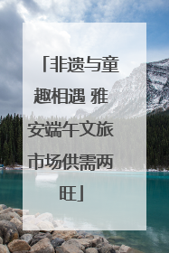 非遗与童趣相遇 雅安端午文旅市场供需两旺