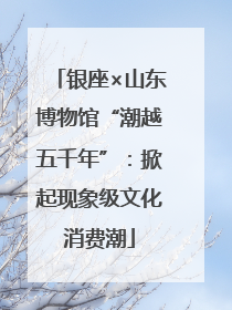 银座×山东博物馆“潮越五千年”：掀起现象级文化消费潮