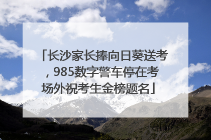 长沙家长捧向日葵送考，985数字警车停在考场外祝考生金榜题名