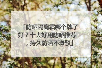 防晒隔离霜哪个牌子好？十大好用防晒推荐，持久防晒不斑驳