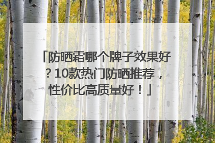 防晒霜哪个牌子效果好？10款热门防晒推荐，性价比高质量好！