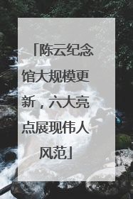 陈云纪念馆大规模更新，六大亮点展现伟人风范