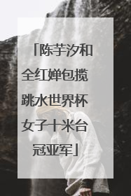 陈芋汐和全红婵包揽跳水世界杯女子十米台冠亚军