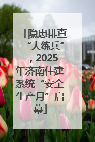 隐患排查“大练兵”，2025年济南住建系统“安全生产月”启幕