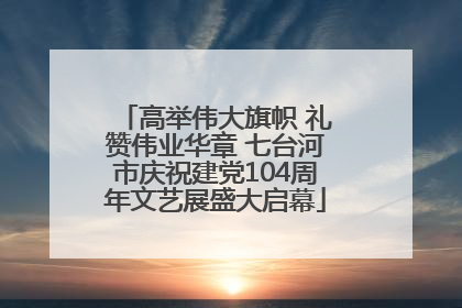 高举伟大旗帜 礼赞伟业华章 七台河市庆祝建党104周年文艺展盛大启幕