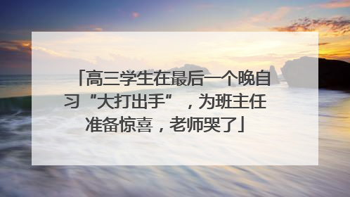 高三学生在最后一个晚自习“大打出手”，为班主任准备惊喜，老师哭了