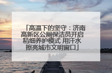 高温下的坚守：济南高新区公厕保洁员开启精细养护模式 用汗水擦亮城市文明窗口