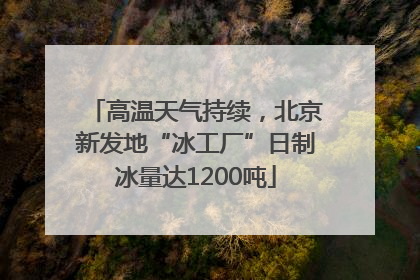 高温天气持续，北京新发地“冰工厂”日制冰量达1200吨