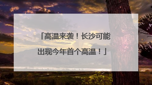 高温来袭！长沙可能出现今年首个高温！