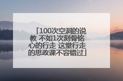 100次空洞的说教 不如1次刻骨铭心的行走 这堂行走的思政课不容错过