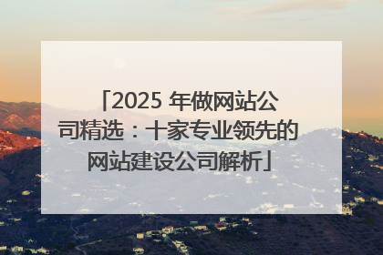 2025 年做网站公司精选：十家专业领先的网站建设公司解析