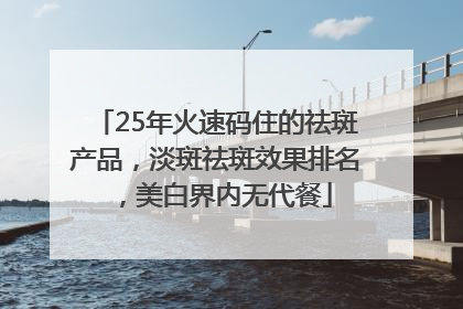 25年火速码住的祛斑产品，淡斑祛斑效果排名，美白界内无代餐