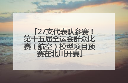 27支代表队参赛！第十五届全运会群众比赛（航空）模型项目预赛在北川开赛