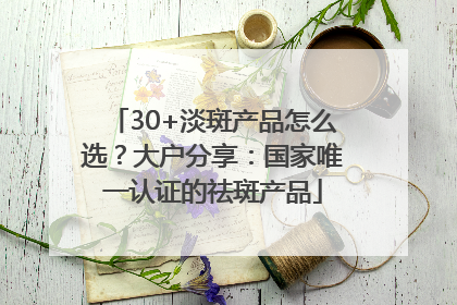 30+淡斑产品怎么选？大户分享：国家唯一认证的祛斑产品